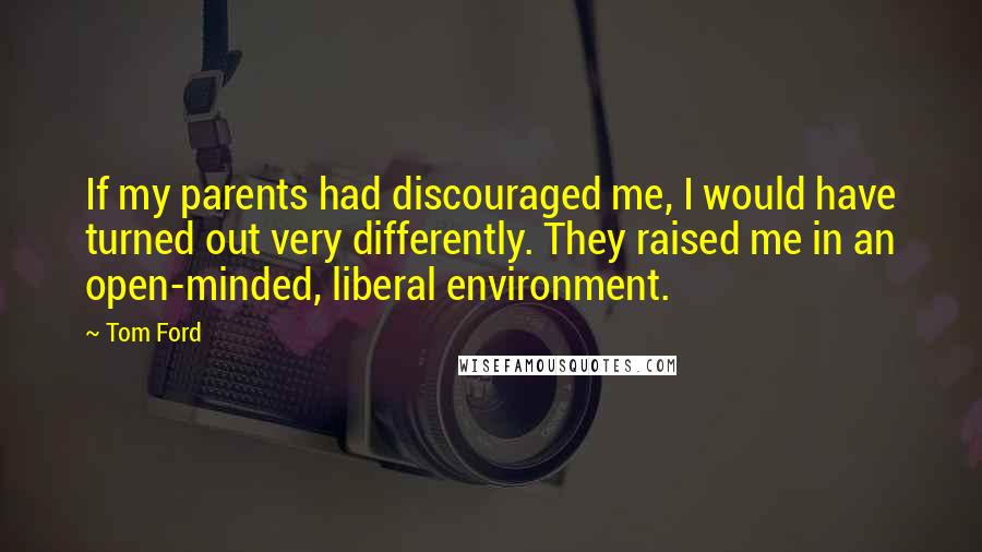 Tom Ford quotes: If my parents had discouraged me, I would have turned out very differently. They raised me in an open-minded, liberal environment. Tom Ford quotes: If my parents had discouraged me, I would have turned out very differently. They raised me in an open-minded, liberal environment.