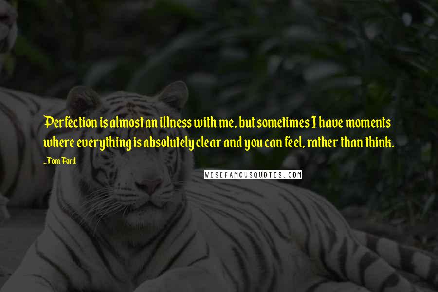 Tom Ford quotes: Perfection is almost an illness with me, but sometimes I have moments where everything is absolutely clear and you can feel, rather than think. Tom Ford quotes: Perfection is almost an illness with me, but sometimes I have moments where everything is absolutely clear and you can feel, rather than think.