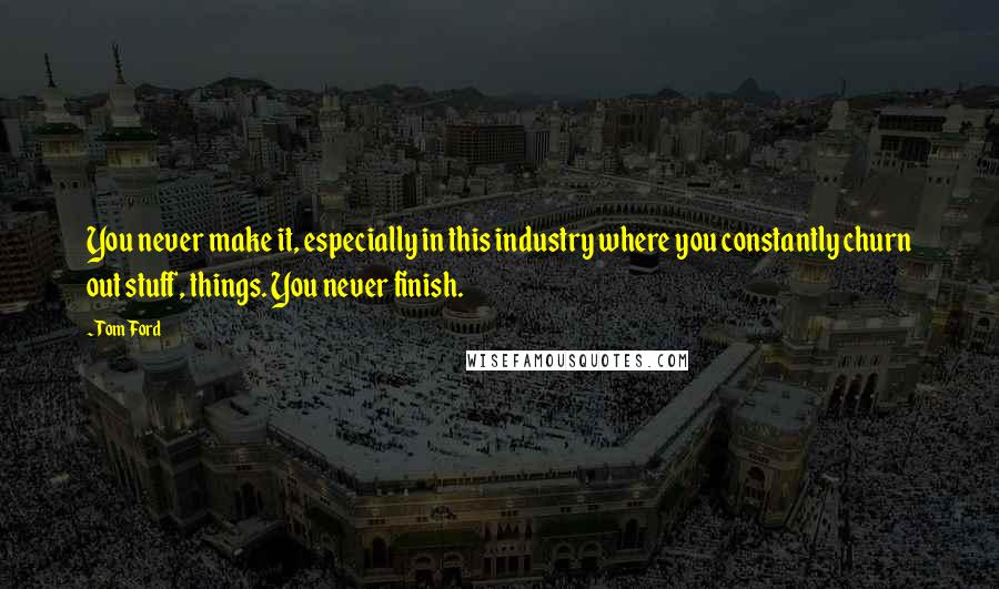 Tom Ford quotes: You never make it, especially in this industry where you constantly churn out stuff, things. You never finish.