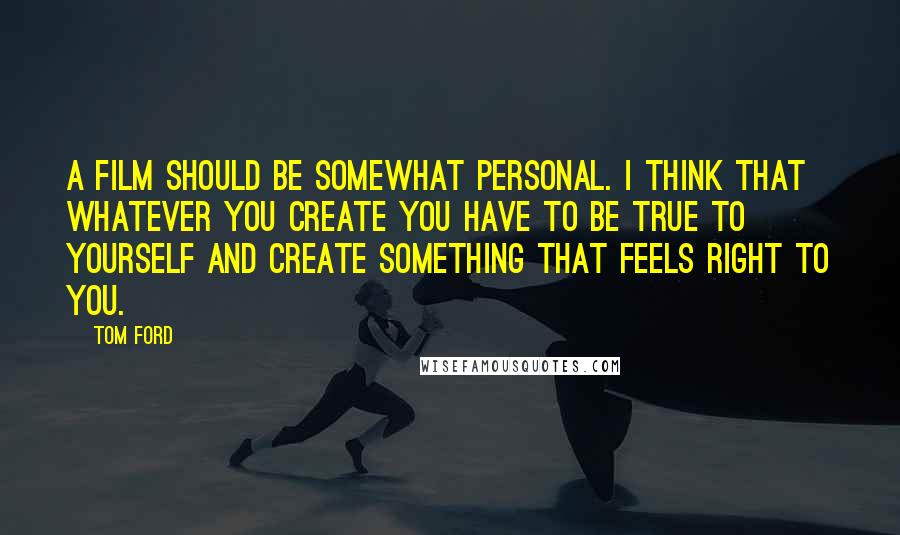 Tom Ford quotes: A film should be somewhat personal. I think that whatever you create you have to be true to yourself and create something that feels right to you.