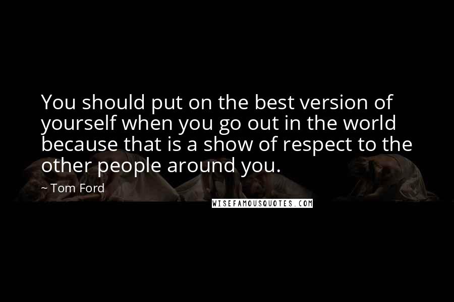 Tom Ford quotes: You should put on the best version of yourself when you go out in the world because that is a show of respect to the other people around you.