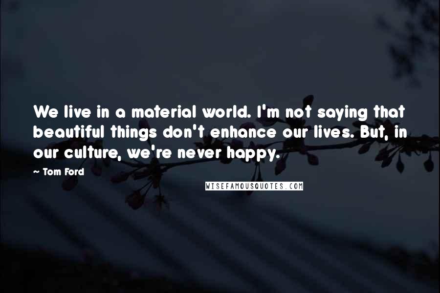Tom Ford quotes: We live in a material world. I'm not saying that beautiful things don't enhance our lives. But, in our culture, we're never happy.