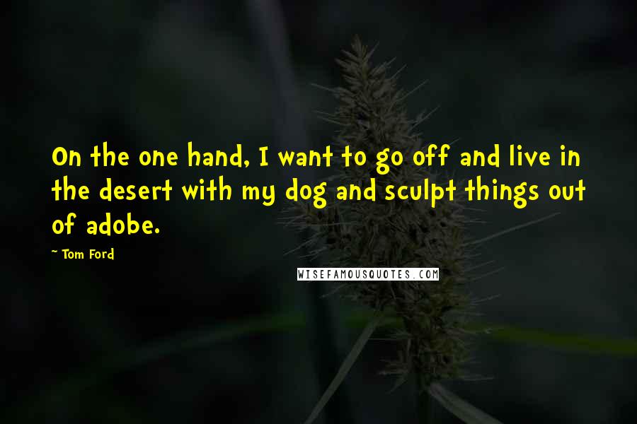 Tom Ford quotes: On the one hand, I want to go off and live in the desert with my dog and sculpt things out of adobe.