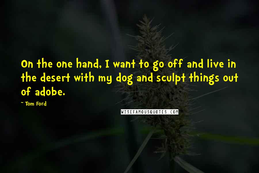 Tom Ford quotes: On the one hand, I want to go off and live in the desert with my dog and sculpt things out of adobe. Tom Ford quotes: On the one hand, I want to go off and live in the desert with my dog and sculpt things out of adobe.