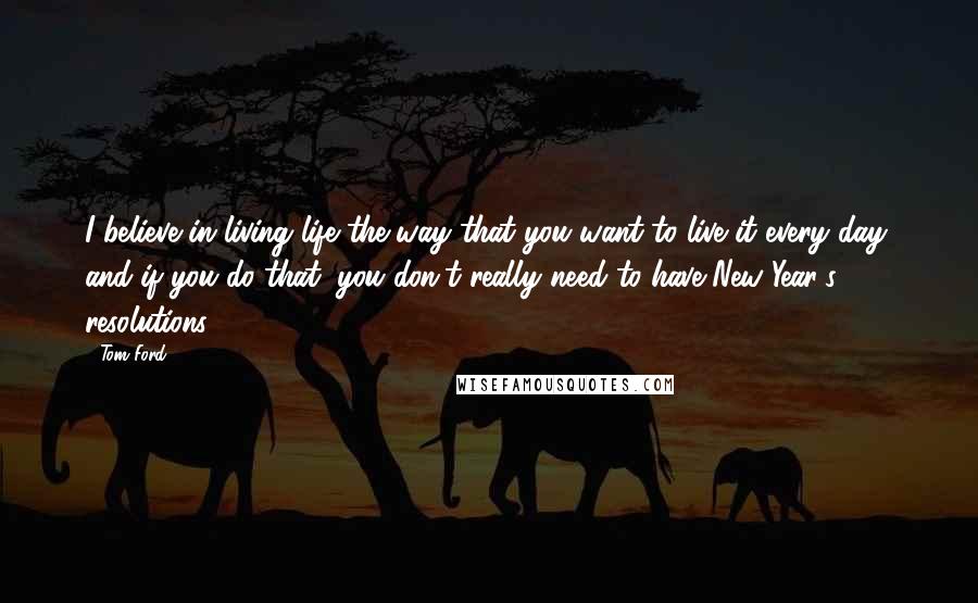 Tom Ford quotes: I believe in living life the way that you want to live it every day, and if you do that, you don't really need to have New Year's resolutions. Tom Ford quotes: I believe in living life the way that you want to live it every day, and if you do that, you don't really need to have New Year's resolutions.