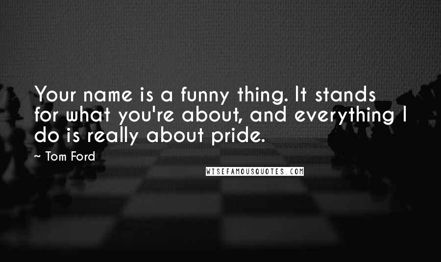 Tom Ford quotes: Your name is a funny thing. It stands for what you're about, and everything I do is really about pride. Tom Ford quotes: Your name is a funny thing. It stands for what you're about, and everything I do is really about pride.