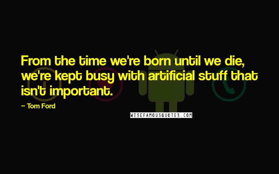 Tom Ford quotes: From the time we're born until we die, we're kept busy with artificial stuff that isn't important.