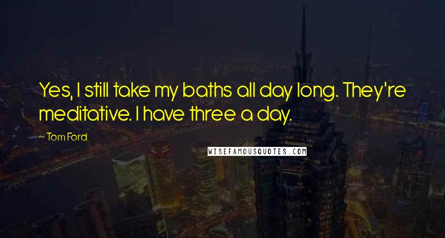 Tom Ford quotes: Yes, I still take my baths all day long. They're meditative. I have three a day.