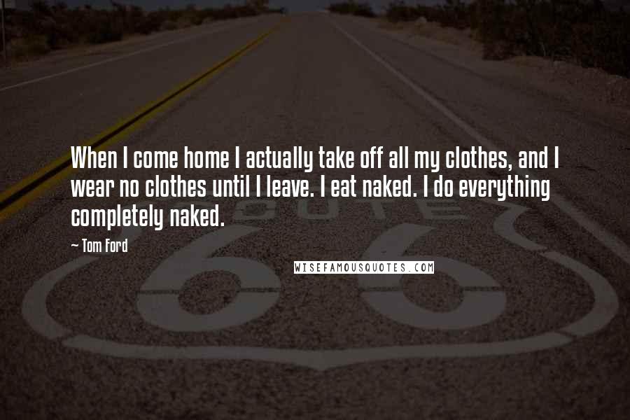 Tom Ford quotes: When I come home I actually take off all my clothes, and I wear no clothes until I leave. I eat naked. I do everything completely naked. Tom Ford quotes: When I come home I actually take off all my clothes, and I wear no clothes until I leave. I eat naked. I do everything completely naked.