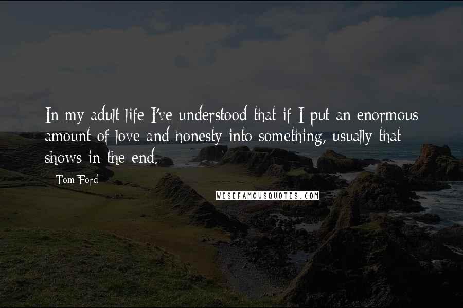 Tom Ford quotes: In my adult life I've understood that if I put an enormous amount of love and honesty into something, usually that shows in the end. Tom Ford quotes: In my adult life I've understood that if I put an enormous amount of love and honesty into something, usually that shows in the end.