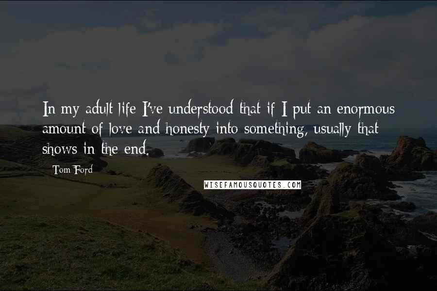 Tom Ford quotes: In my adult life I've understood that if I put an enormous amount of love and honesty into something, usually that shows in the end.