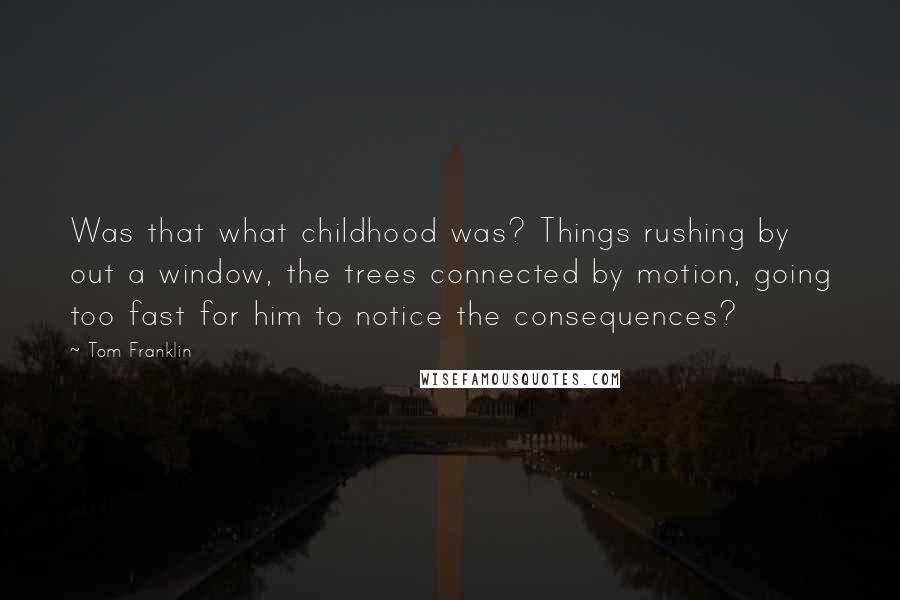 Tom Franklin quotes: Was that what childhood was? Things rushing by out a window, the trees connected by motion, going too fast for him to notice the consequences? Tom Franklin quotes: Was that what childhood was? Things rushing by out a window, the trees connected by motion, going too fast for him to notice the consequences?
