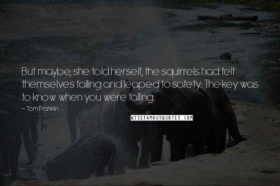 Tom Franklin quotes: But maybe, she told herself, the squirrels had felt themselves falling and leaped to safety. The key was to know when you were falling. Tom Franklin quotes: But maybe, she told herself, the squirrels had felt themselves falling and leaped to safety. The key was to know when you were falling.