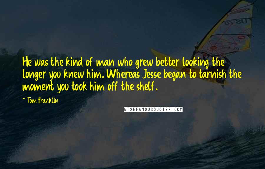 Tom Franklin quotes: He was the kind of man who grew better looking the longer you knew him. Whereas Jesse began to tarnish the moment you took him off the shelf.