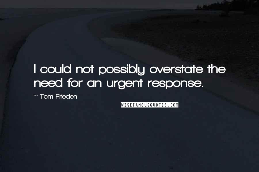 Tom Frieden quotes: I could not possibly overstate the need for an urgent response.