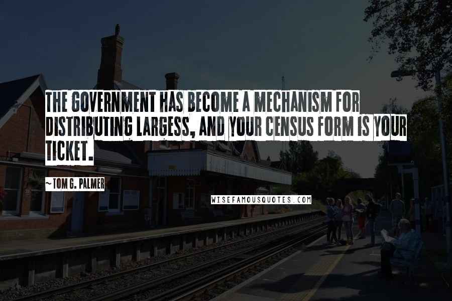 Tom G. Palmer quotes: The government has become a mechanism for distributing largess, and your census form is your ticket.