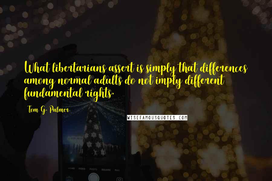 Tom G. Palmer quotes: What libertarians assert is simply that differences among normal adults do not imply different fundamental rights.