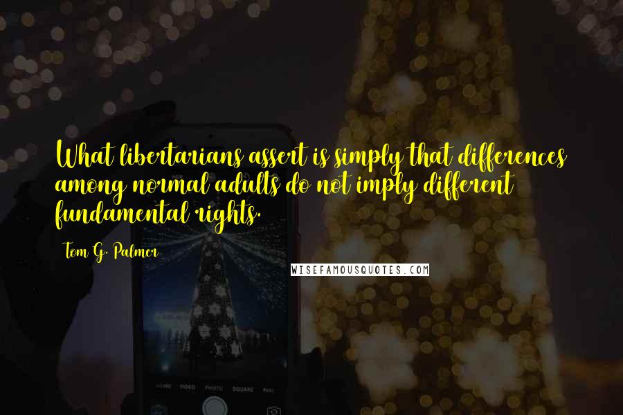 Tom G. Palmer quotes: What libertarians assert is simply that differences among normal adults do not imply different fundamental rights. Tom G. Palmer quotes: What libertarians assert is simply that differences among normal adults do not imply different fundamental rights.