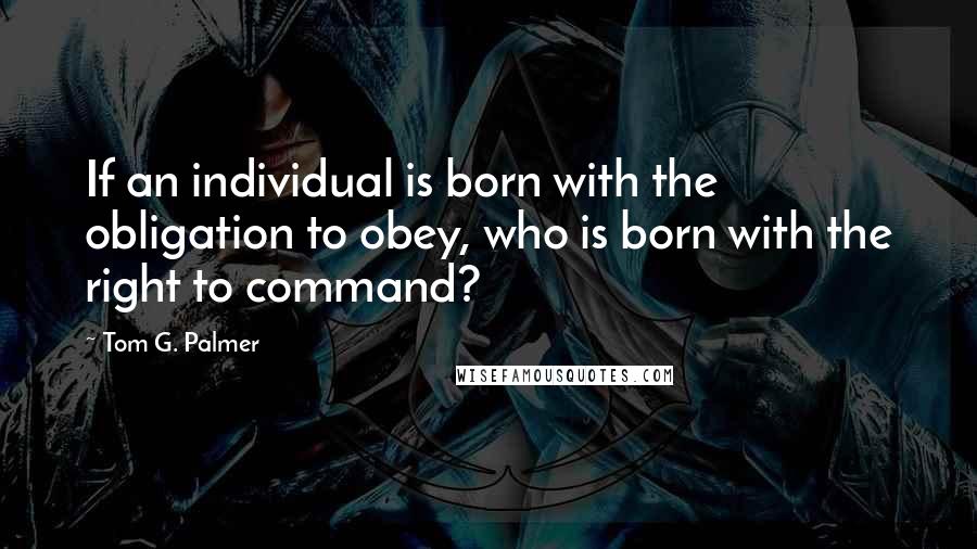 Tom G. Palmer quotes: If an individual is born with the obligation to obey, who is born with the right to command?