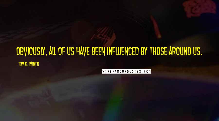 Tom G. Palmer quotes: Obviously, all of us have been influenced by those around us.