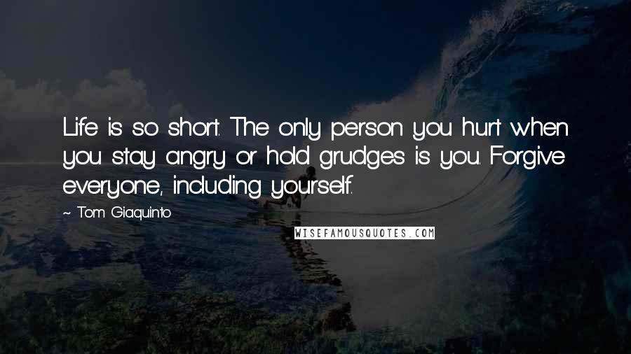 Tom Giaquinto quotes: Life is so short. The only person you hurt when you stay angry or hold grudges is you. Forgive everyone, including yourself.