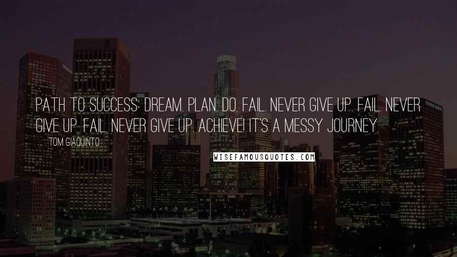 Tom Giaquinto quotes: PATH TO SUCCESS: DREAM. PLAN. DO. FAIL. NEVER GIVE UP. FAIL. NEVER GIVE UP. FAIL. NEVER GIVE UP. ACHIEVE! IT'S A MESSY JOURNEY.