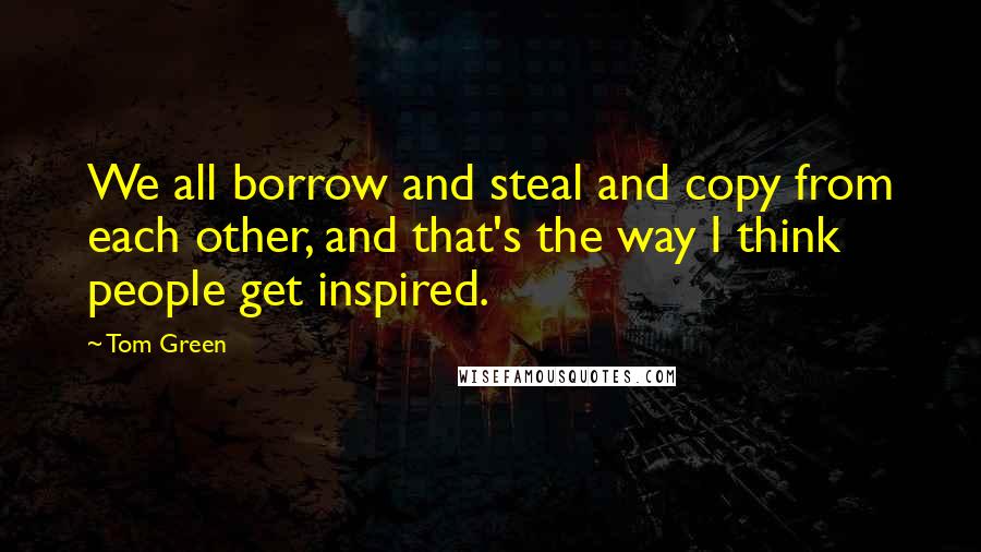Tom Green quotes: We all borrow and steal and copy from each other, and that's the way I think people get inspired.
