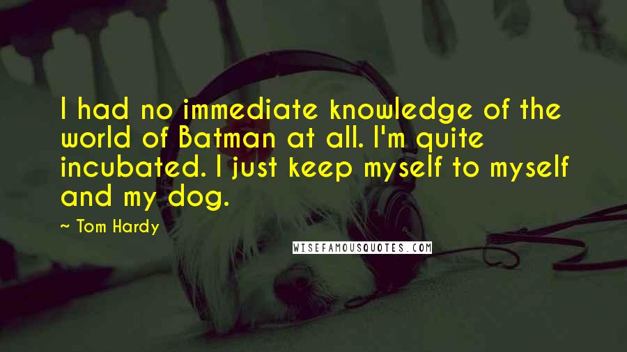 Tom Hardy quotes: I had no immediate knowledge of the world of Batman at all. I'm quite incubated. I just keep myself to myself and my dog.