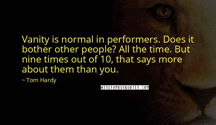 Tom Hardy quotes: Vanity is normal in performers. Does it bother other people? All the time. But nine times out of 10, that says more about them than you. Tom Hardy quotes: Vanity is normal in performers. Does it bother other people? All the time. But nine times out of 10, that says more about them than you.