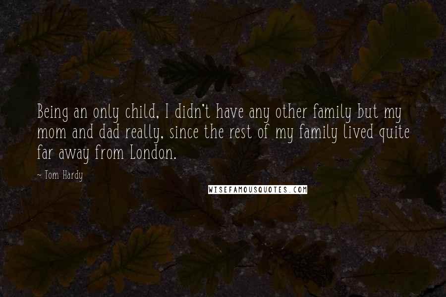 Tom Hardy quotes: Being an only child, I didn't have any other family but my mom and dad really, since the rest of my family lived quite far away from London. Tom Hardy quotes: Being an only child, I didn't have any other family but my mom and dad really, since the rest of my family lived quite far away from London.