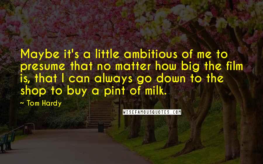 Tom Hardy quotes: Maybe it's a little ambitious of me to presume that no matter how big the film is, that I can always go down to the shop to buy a pint Tom Hardy quotes: Maybe it's a little ambitious of me to presume that no matter how big the film is, that I can always go down to the shop to buy a pint