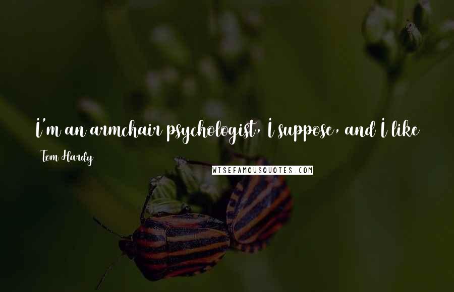 Tom Hardy quotes: I'm an armchair psychologist, I suppose, and I like to kind of sit around and guess and pretend I know what's going on. Tom Hardy quotes: I'm an armchair psychologist, I suppose, and I like to kind of sit around and guess and pretend I know what's going on.
