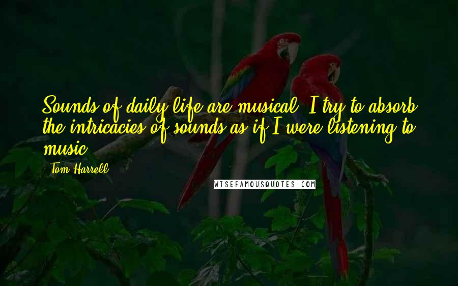 Tom Harrell quotes: Sounds of daily life are musical. I try to absorb the intricacies of sounds as if I were listening to music. Tom Harrell quotes: Sounds of daily life are musical. I try to absorb the intricacies of sounds as if I were listening to music.