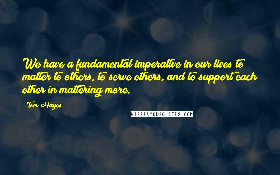 Tom Hayes quotes: We have a fundamental imperative in our lives to matter to others, to serve others, and to support each other in mattering more. Tom Hayes quotes: We have a fundamental imperative in our lives to matter to others, to serve others, and to support each other in mattering more.