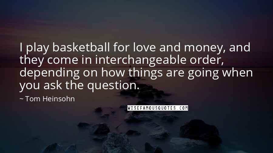 Tom Heinsohn quotes: I play basketball for love and money, and they come in interchangeable order, depending on how things are going when you ask the question.