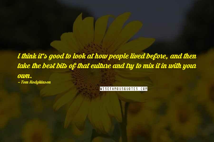 Tom Hodgkinson quotes: I think it's good to look at how people lived before, and then take the best bits of that culture and try to mix it in with your own.