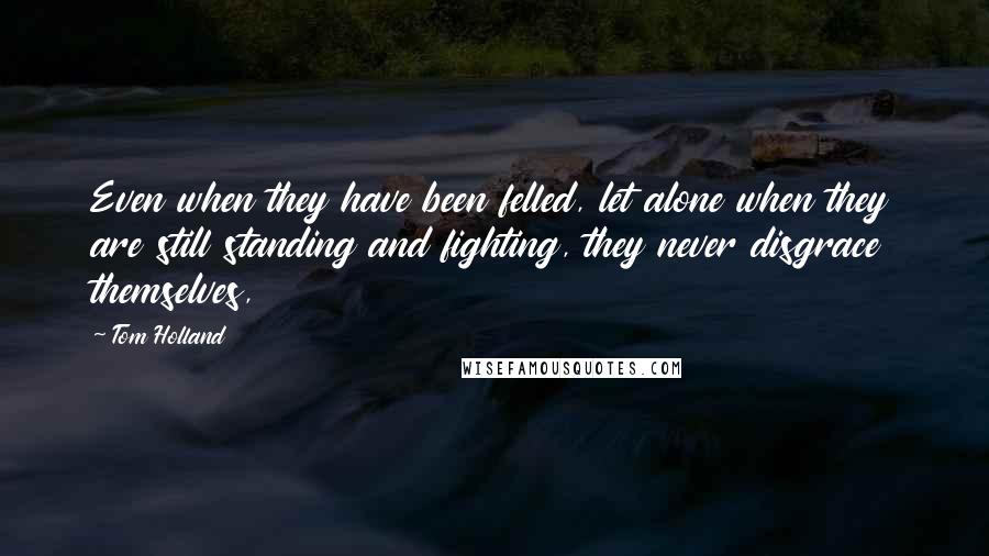 Tom Holland quotes: Even when they have been felled, let alone when they are still standing and fighting, they never disgrace themselves, Tom Holland quotes: Even when they have been felled, let alone when they are still standing and fighting, they never disgrace themselves,