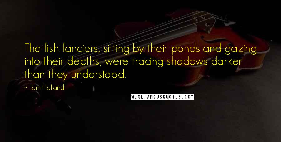 Tom Holland quotes: The fish fanciers, sitting by their ponds and gazing into their depths, were tracing shadows darker than they understood.