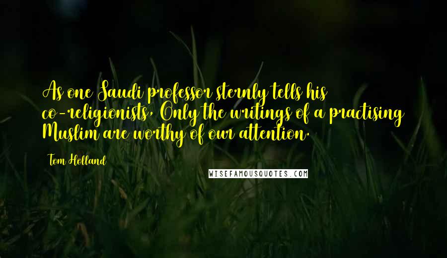 Tom Holland quotes: As one Saudi professor sternly tells his co-religionists, Only the writings of a practising Muslim are worthy of our attention. Tom Holland quotes: As one Saudi professor sternly tells his co-religionists, Only the writings of a practising Muslim are worthy of our attention.