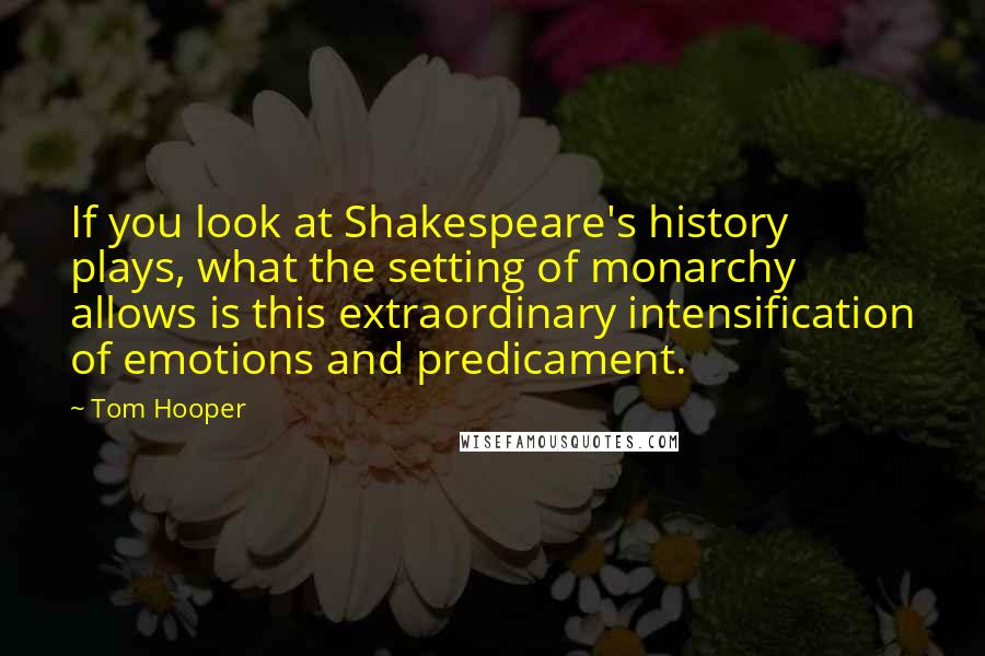Tom Hooper quotes: If you look at Shakespeare's history plays, what the setting of monarchy allows is this extraordinary intensification of emotions and predicament.