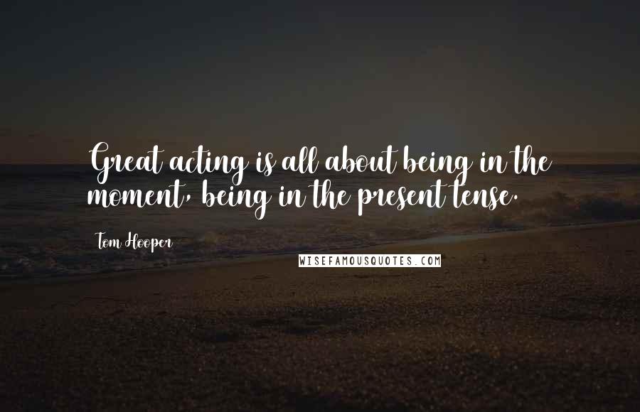 Tom Hooper quotes: Great acting is all about being in the moment, being in the present tense.