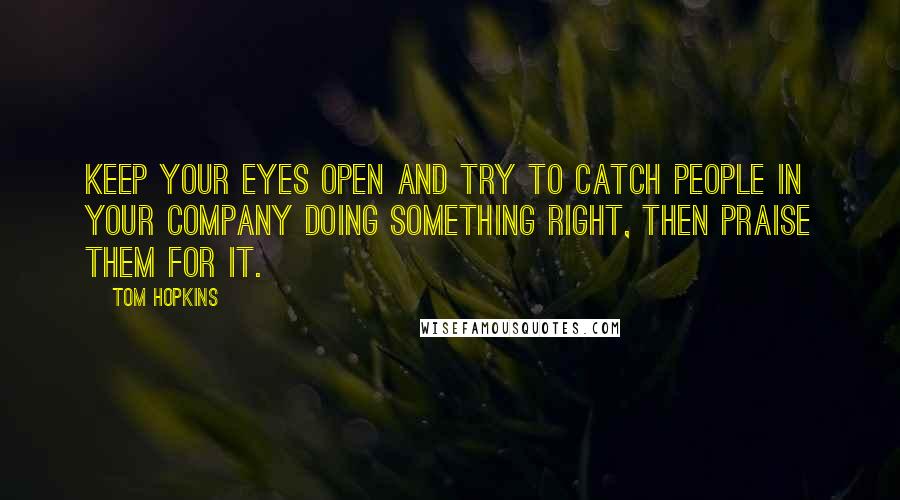 Tom Hopkins quotes: Keep your eyes open and try to catch people in your company doing something right, then praise them for it.