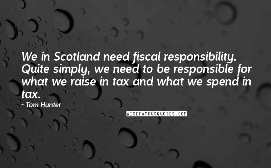 Tom Hunter quotes: We in Scotland need fiscal responsibility. Quite simply, we need to be responsible for what we raise in tax and what we spend in tax. Tom Hunter quotes: We in Scotland need fiscal responsibility. Quite simply, we need to be responsible for what we raise in tax and what we spend in tax.
