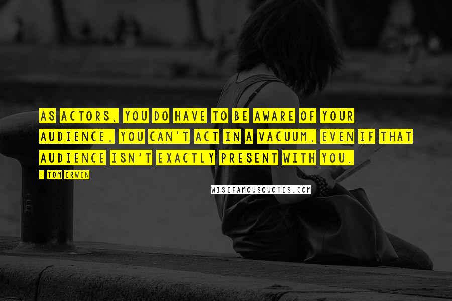 Tom Irwin quotes: As actors, you do have to be aware of your audience. You can't act in a vacuum, even if that audience isn't exactly present with you.