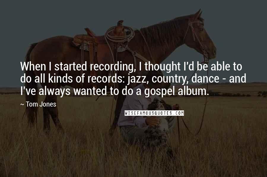 Tom Jones quotes: When I started recording, I thought I'd be able to do all kinds of records: jazz, country, dance - and I've always wanted to do a gospel album.