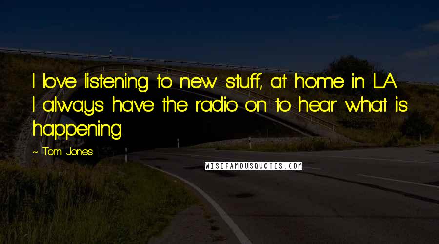 Tom Jones quotes: I love listening to new stuff, at home in LA I always have the radio on to hear what is happening.