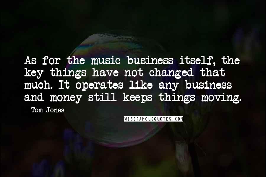 Tom Jones quotes: As for the music business itself, the key things have not changed that much. It operates like any business and money still keeps things moving.