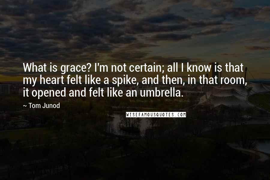 Tom Junod quotes: What is grace? I'm not certain; all I know is that my heart felt like a spike, and then, in that room, it opened and felt like an umbrella.