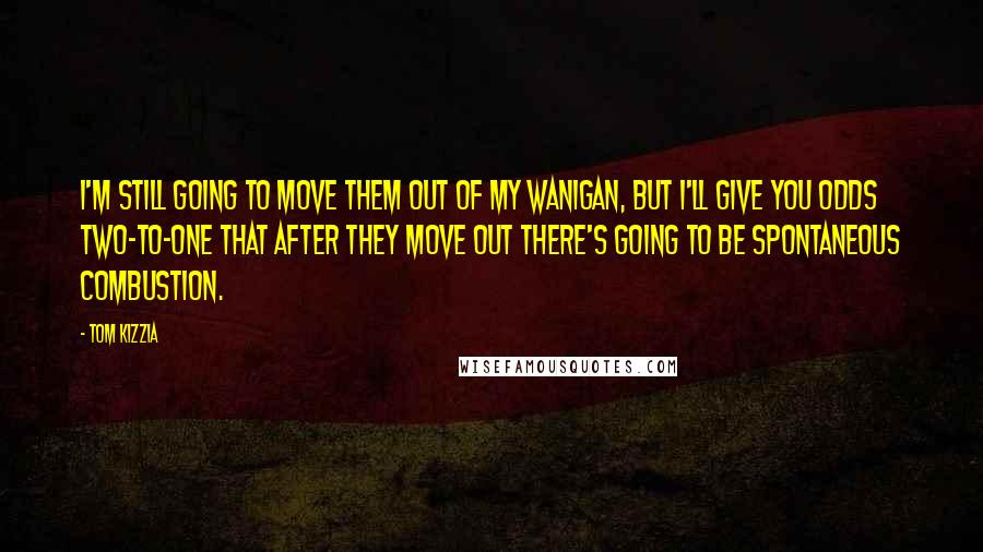 Tom Kizzia quotes: I'm still going to move them out of my wanigan, but I'll give you odds two-to-one that after they move out there's going to be spontaneous combustion. Tom Kizzia quotes: I'm still going to move them out of my wanigan, but I'll give you odds two-to-one that after they move out there's going to be spontaneous combustion.