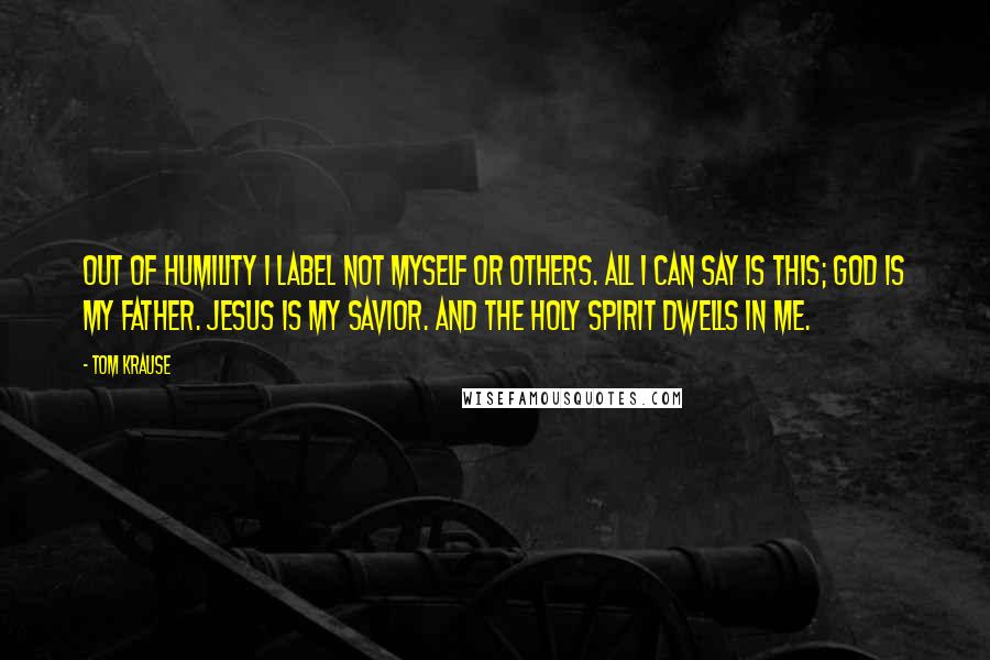 Tom Krause quotes: Out of humility I label not myself or others. All I can say is this; God is my Father. Jesus is my Savior. And the Holy Spirit dwells in me.